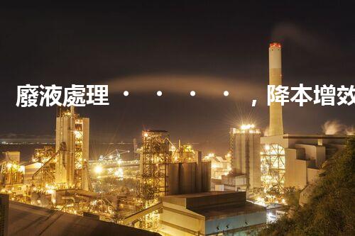 廢液處理，降本增效的創(chuàng)新實踐